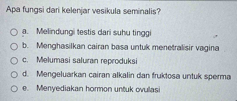 Apa fungsi dari kelenjar vesikula seminalis?
a. Melindungi testis dari suhu tinggi
b. Menghasilkan cairan basa untuk menetralisir vagina
c. Melumasi saluran reproduksi
d. Mengeluarkan cairan alkalin dan fruktosa untuk sperma
e. Menyediakan hormon untuk ovulasi