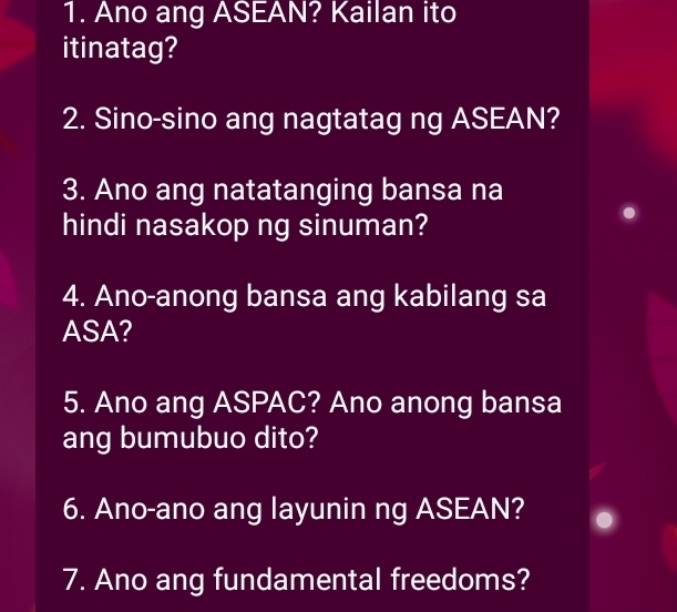 Ano ang ASEAN? Kailan ito 
itinatag? 
2. Sino-sino ang nagtatag ng ASEAN? 
3. Ano ang natatanging bansa na 
hindi nasakop ng sinuman? 
4. Ano-anong bansa ang kabilang sa 
ASA? 
5. Ano ang ASPAC? Ano anong bansa 
ang bumubuo dito? 
6. Ano-ano ang layunin ng ASEAN? 
7. Ano ang fundamental freedoms?