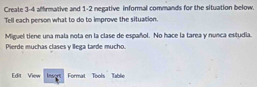 Create 3 -4 affırmative and 1-2 negative informal commands for the situation below. 
Tell each person what to do to improve the situation. 
Miguel tiene una mala nota en la clase de español. No hace la tarea y nunca estudia. 
Pierde muchas clases y llega tarde mucho. 
Edit View Insort Format Tools Table