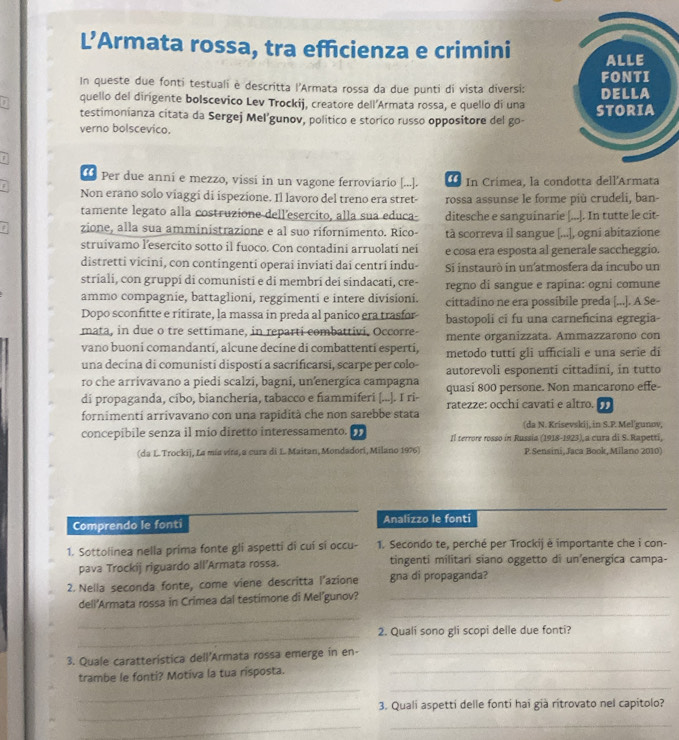 L’Armata rossa, tra efficienza e crimini 
In queste due fonti testuali è descritta l'Armata rossa da due punti di vista diversi: 
quello del dirigente bolscevico Lev Trockij, creatore dell'Armata rossa, e quello di una 
testimonianza citata da Sergej Mel’gunov, político e storico russo oppositore del go- 
verno bolscevico.
① Per due anni e mezzo, vissi in un vagone ferroviario [...].  In Crimea, la condotta dell'Armata
Non erano solo viaggi di ispezione. Il lavoro del treno era stret- rossa assunse le forme più crudeli, ban-
tamente legato alla costruzione dell’esercito, alla sua educa- ditesche e sanguinarie [...]. In tutte le cit-
zione, alla sua amministrazione e al suo rifornimento. Rico- tà scorreva il sangue [...], ogni abitazione
struivamo l’esercito sotto il fuoco. Con contadini arruolati nei e cosa era esposta al generale saccheggio.
distretti vicini, con contingenti operai inviati dai centri indu- Si instaurò in un atmosfera da incubo un
striali, con gruppi di comunisti e di membri dei sindacati, cre- regno di sangue e rapina: ogni comune
ammo compagnie, battaglioni, reggimenti e intere divisioni. cittadino ne era possibile preda [...]. A Se-
Dopo sconfitte e ritirate, la massa in preda al panico era trasfor bastopoli ci fu una carneficina egregia-
mata, in due o tre settimane, in reparti combattivi, Occorre- mente organizzata. Ammazzarono con
vano buoni comandantí, alcune decíne di combattenti esperti,
una decina di comunisti dispostí a sacrificarsi, scarpe per colo- metodo tutti gli ufficiali e una serie di
ro che arrivavano a piedi scalzi, bagni, unenergica campagna autorevoli esponenti cittadini, in tutto
quasi 800 persone. Non mancarono effe-
di propaganda, cíbo, biancheria, tabacco e fiammiferi [...]. I ri- ratezze: occhi cavati e altro. ,
fornimenti arrivavano con una rapidità che non sarebbe stata  da N. Krisevskij, in S.P. Mel'gunov,
concepibile senza il mio diretto interessamento. , Il terrore rosso in Russia (1918-1923),a cura di S.Rapetti,
(da L. Trockij, La mía víra, a cura di L. Maitan, Mondadori, Milano 1976) P. Sensini, Jaca Book, Milano 2010)
Comprendo le fonti Analizzo le fonti
1. Sottolinea nella prima fonte gli aspetti di cuí sí occu- 1. Secondo te, perché per Trockij è importante che i con-
pava Trockij riguardo all’Armata rossa. tingenti mílitari siano oggetto di un’energica campa-
2. Nella seconda fonte, come viene descritta l’azione gna di propaganda?
_
dell'Armata rossa in Crimea dal testimone di Mel’gunov?_
_
_
2. Quali sono gli scopi delle due fonti?
3. Quale caratterística dell'Armata rossa emerge in en-_
_
_
trambe le fonti? Motiva la tua risposta._
_3. Quali aspetti delle fonti hai già rítrovato nel capitolo?
_
_