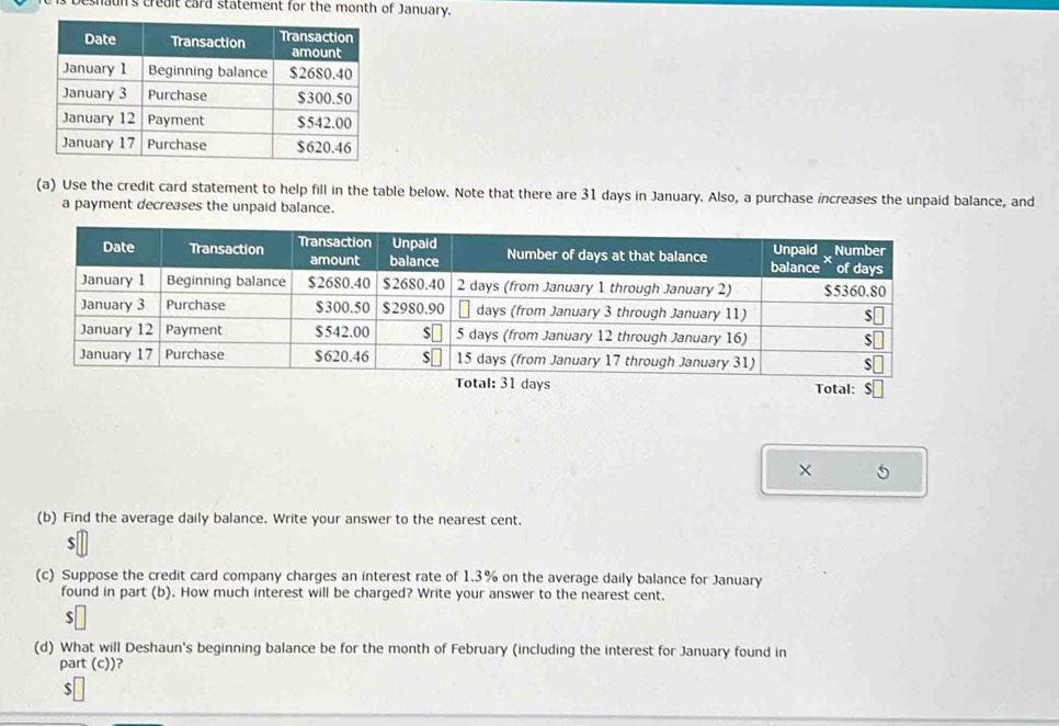 Deshaun's credit card statement for the month of January. 
(a) Use the credit card statement to help fill in the table below. Note that there are 31 days in January. Also, a purchase increases the unpaid balance, and 
a payment decreases the unpaid balance. 
Total: 
× 5 
(b) Find the average daily balance. Write your answer to the nearest cent.
$
(c) Suppose the credit card company charges an interest rate of 1.3% on the average daily balance for January 
found in part (b). How much interest will be charged? Write your answer to the nearest cent.
$
(d) What will Deshaun's beginning balance be for the month of February (including the interest for January found in 
part (c))?
$