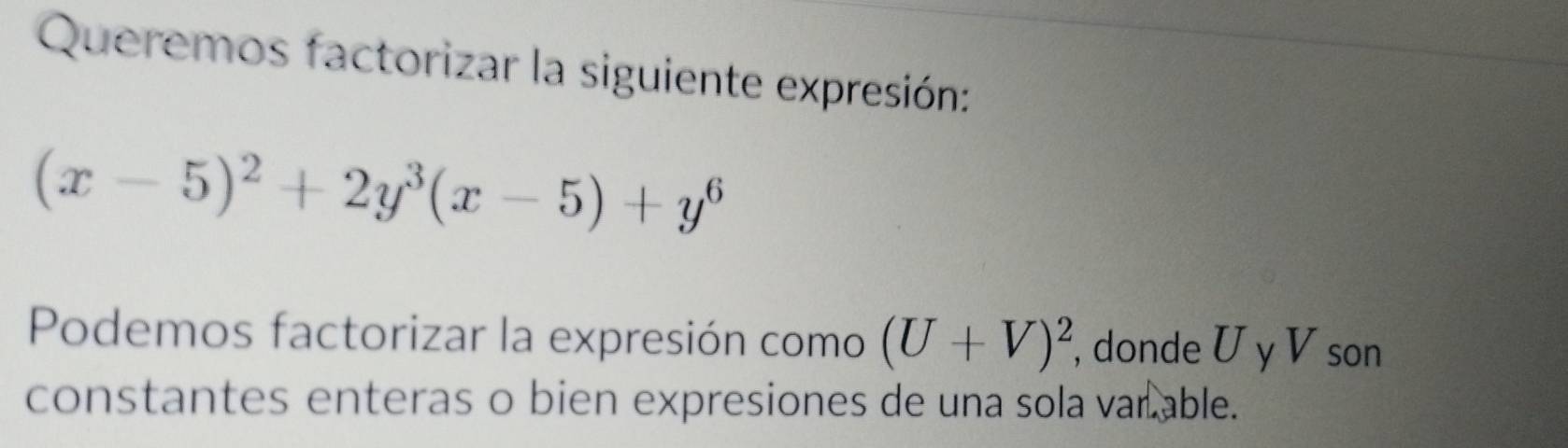 Queremos factorizar la siguiente expresión:
(x-5)^2+2y^3(x-5)+y^6
Podemos factorizar la expresión como (U+V)^2 , donde U y V son 
constantes enteras o bien expresiones de una sola var able.