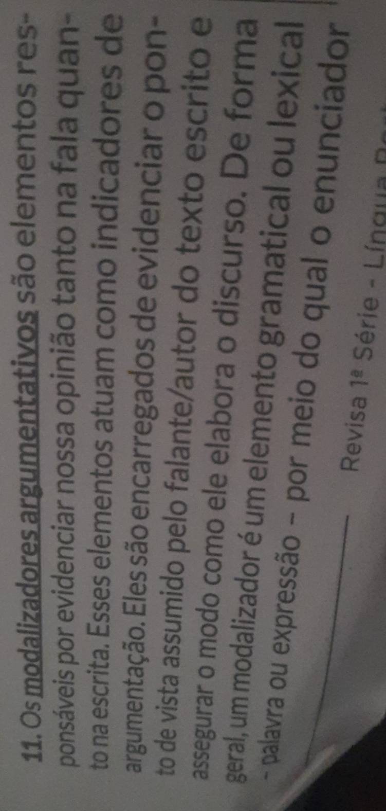 Os modalizadores argumentativos são elementos res- 
ponsáveis por evidenciar nossa opinião tanto na fala quan- 
to na escrita. Esses elementos atuam como indicadores de 
argumentação. Eles são encarregados de evidenciar o pon- 
to de vista assumido pelo falante/autor do texto escrito e 
assegurar o modo como ele elabora o discurso. De forma 
geral, um modalizador é um elemento gramatical ou lexical 
- palavra ou expressão - por meio do qual o enunciador 
Revisa 1^(_ a) Série - Língua