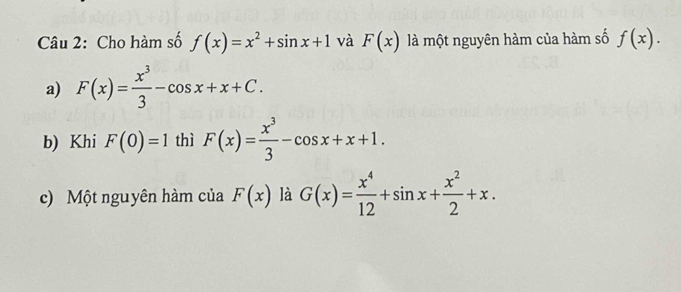 Cho hàm số f(x)=x^2+sin x+1 và F(x) là một nguyên hàm của hàm số f(x). 
a) F(x)= x^3/3 -cos x+x+C. 
b) Khi F(0)=1 thì F(x)= x^3/3 -cos x+x+1. 
c) Một nguyên hàm của F(x) là G(x)= x^4/12 +sin x+ x^2/2 +x.