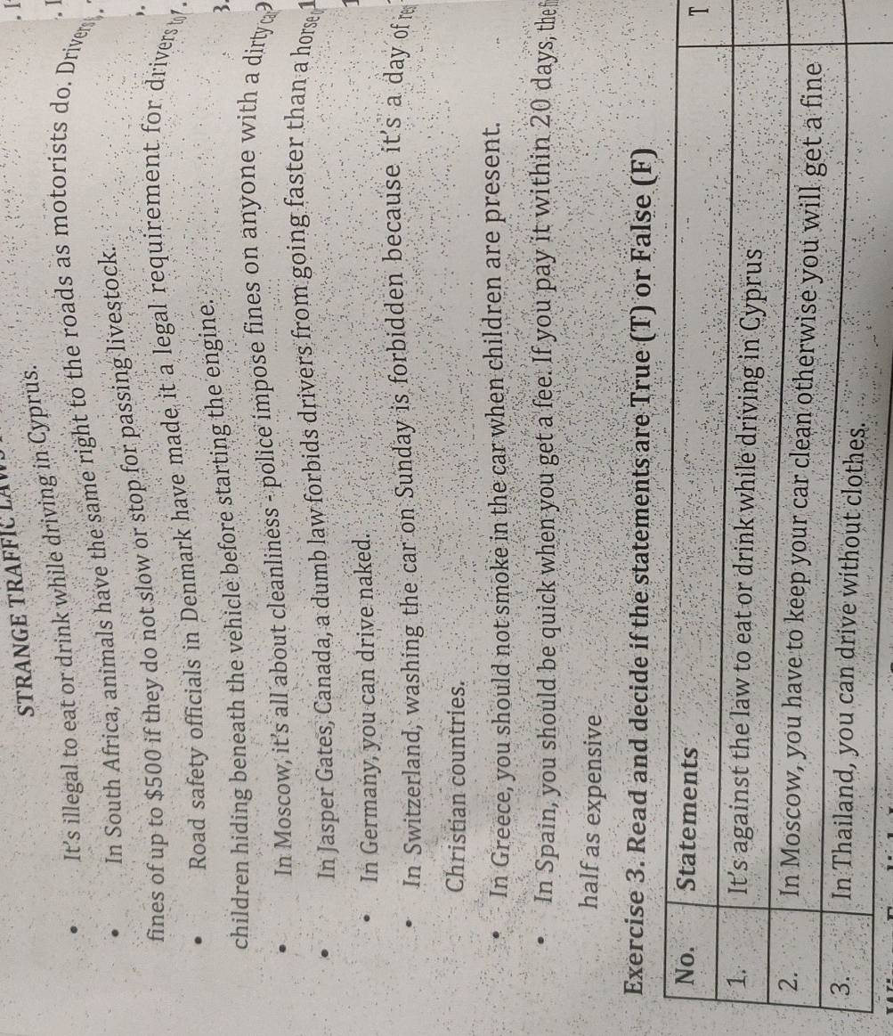 STRANGE TRAFFI LW 
I 
It’s illegal to eat or drink while driving in Cyprus. 
In South Africa, animals have the same right to the roads as motorists do. Drivers , 
fines of up to $500 if they do not slow or stop for passing livestock. 
Road safety officials in Denmark have made it a legal requirement for drivers 
children hiding beneath the vehicle before starting the engine. 
3. 
In Moscow, it's all about cleanliness - police impose fines on anyone with a dirty 
In Jasper Gates, Canada, a dumb law forbids drivers from going faster than a horse 
In Germany, you can drive naked. 
In Switzerland, washing the car on Sunday is forbidden because it's a day of r 
Christian countries. 
In Greece, you should not smoke in the car when children are present. 
In Spain, you should be quick when you get a fee. If you pay it within 20 days, thef 
half as expensive 
Exercise 3. Read and decide if the statements are True (T) or False (F) 
T