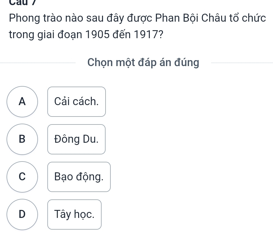 Cau 
Phong trào nào sau đây được Phan Bội Châu tổ chức
trong giai đoạn 1905 đến 1917?
Chọn một đáp án đúng
A Cải cách.
B Đông Du.
C Bạo động.
D Tây học.