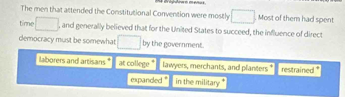 the dropdown menus.
The men that attended the Constitutional Convention were mostly Most of them had spent
time , and generally believed that for the United States to succeed, the influence of direct
democracy must be somewhat by the government.
laborers and artisans at college * lawyers, merchants, and planters* restrained *
expanded in the military