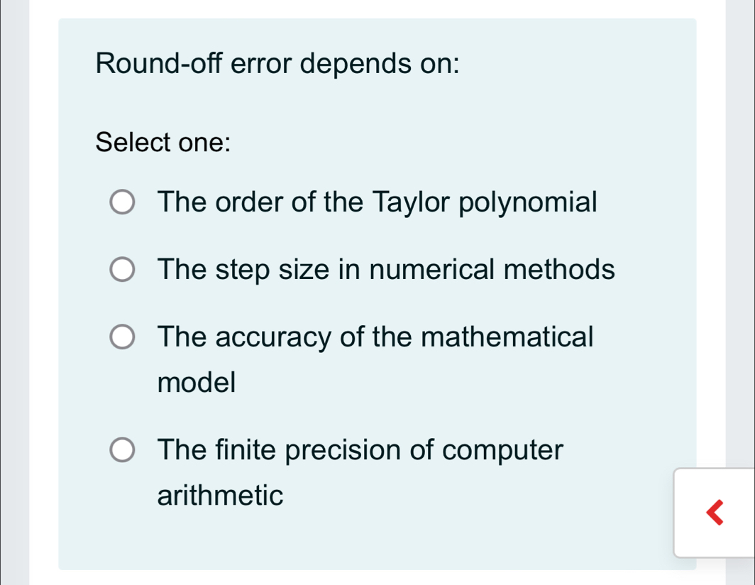 Round-off error depends on:
Select one:
The order of the Taylor polynomial
The step size in numerical methods
The accuracy of the mathematical
model
The finite precision of computer
arithmetic