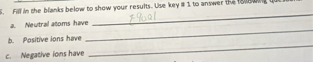 Fill in the blanks below to show your results. Use key # 1 to answer the following qu 
_ 
_ 
a. Neutral atoms have 
_ 
b. Positive ions have 
c. Negative ions have