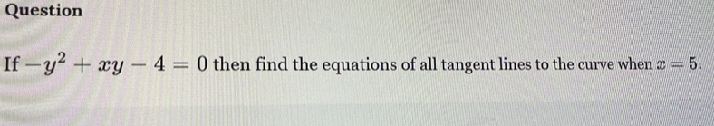 Question 
If -y^2+xy-4=0 then find the equations of all tangent lines to the curve when x=5.