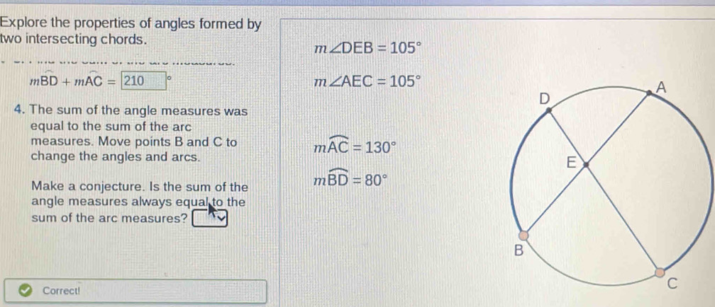 Explore the properties of angles formed by 
two intersecting chords.
m∠ DEB=105°
mwidehat BD+mwidehat AC=210°
m∠ AEC=105°
4. The sum of the angle measures was 
equal to the sum of the arc 
measures. Move points B and C to
mwidehat AC=130°
change the angles and arcs. 
Make a conjecture. Is the sum of the moverline BD=80°
angle measures always equal to the 
sum of the arc measures? 
Correct!