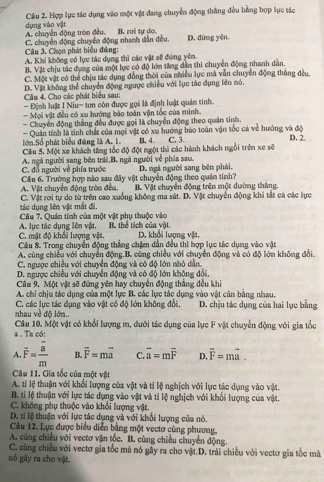 Hợp lực tác dụng vào một vật đang chuyển động thẳng đều bằng hợp lực tác
ụng vào vật
A. chuyển động tròn đều. B. rơi tự do.
C. chuyển động chuyển động nhanh dần đều. D. đứng yên.
Câu 3. Chọn phát biểu đúng:
A. Khi không có lực tác dụng thì các vật sẽ đứng yên.
B. Vật chịu tác dụng của một lực có độ lớn tăng dần thì chuyển động nhanh dần.
C. Một vật có thể chịu tác dụng đồng thời của nhiều lực mà vẫn chuyển động thăng đều.
D. Vật không thể chuyển động ngược chiều với lực tác dụng lên nó.
Câu 4. Cho các phát biểu sau:
Định luật I Niu- tơn còn được gọi là định luật quán tính.
- Mọi vật đều có xu hướng bảo toàn vận tốc của mình.
- Chuyền động thẳng đều được gọi là chuyển động theo quán tính.
- Quán tính là tính chất của mọi vật có xu hướng bảo toàn vận tốc cả về hướng và độ
lớn.Số phát biểu đúng là A. 1. B. 4. C. 3.
D. 2.
Câu 5. Một xe khách tăng tốc độ đột ngột thì các hành khách ngồi trên xe sẽ
A. ngả người sang bên trái.B. ngả người về phía sau.
C. đỗ người về phía trước D. ngả người sang bên phải.
Câu 6. Trường hợp nào sau đây vật chuyển động theo quán tính?
A. Vật chuyển động tròn đều. B. Vật chuyển động trên một đường thăng.
C. Vật rơi tự do từ trên cao xuống không ma sát. D. Vật chuyển động khi tất cả các lực
tác dụng lên vật mất đi.
Câu 7. Quán tính của một vật phụ thuộc vào
A. lực tác dụng lên vật. B. thể tích của vật.
C. mật độ khối lượng vật. D. khối lượng vật.
Cậu 8. Trong chuyển động thẳng chậm dần đều thì hợp lực tác dụng vào vật
A. cùng chiều với chuyển động.B. cùng chiều với chuyển động và có độ lớn không đổi.
C. ngược chiều với chuyển động và có độ lớn nhỏ dần.
D. ngược chiều với chuyển động và có độ lớn không đổi.
Câu 9. Một vật sẽ đứng yên hay chuyển động thẳng đều khi
A. chỉ chịu tác dụng của một lực B. các lực tác dụng vào vật cân bằng nhau.
C. các lực tác dụng vào vật có độ lớn không đổi. D. chịu tác dụng của hai lực bằng
nhau về độ lớn..
Câu 10. Một vật có khối lượng m, dưới tác dụng của lực F vật chuyển động với gia tốc
a . Ta có:
A. vector F= a/m  B. vector F=mvector a C. vector a=mvector F D. vector F=mvector a.
Câu 11. Gia tốc của một vật
A. ti lệ thuận với khối lượng của vật và tỉ lệ nghịch với lực tác dụng vào vật.
B. tỉ lệ thuận với lực tác dụng vào vật và tỉ lệ nghịch với khối lượng của vật.
C. không phụ thuộc vào khối lượng vật.
D. ti lệ thuận với lực tác dụng và với khối lượng của nó.
Câu 12. Lực được biểu diễn bằng một vectơ cùng phương,
A. cùng chiều với vectơ vận tốc. B. cùng chiều chuyển động.
C. cùng chiều với vectơ gia tốc mà nó gây ra cho vật.D. trái chiều với vectơ gia tốc mà
nó gây ra cho vật.