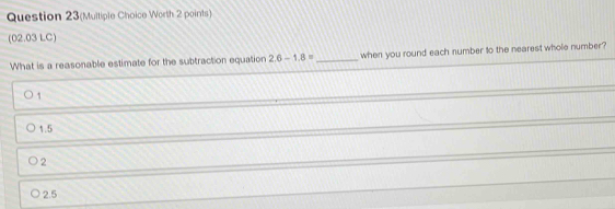 Question 23(Multiple Choice Worth 2 points)
(02.03 LC)
What is a reasonable estimate for the subtraction equation 2.6-1.8= _ when you round each number to the nearest whole number ?
1
1.5
2
2.5