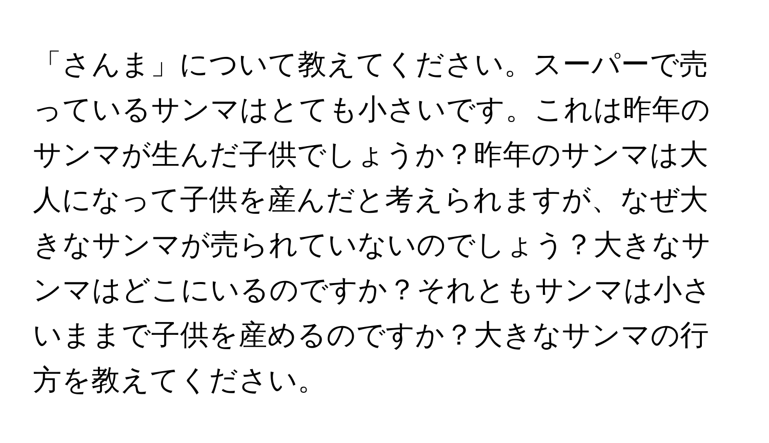 「さんま」について教えてください。スーパーで売っているサンマはとても小さいです。これは昨年のサンマが生んだ子供でしょうか？昨年のサンマは大人になって子供を産んだと考えられますが、なぜ大きなサンマが売られていないのでしょう？大きなサンマはどこにいるのですか？それともサンマは小さいままで子供を産めるのですか？大きなサンマの行方を教えてください。