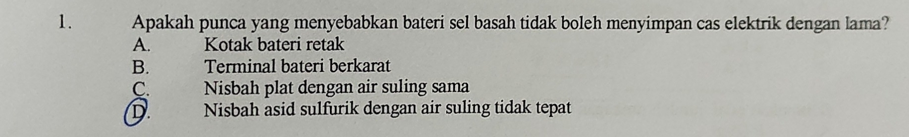 Apakah punca yang menyebabkan bateri sel basah tidak boleh menyimpan cas elektrik dengan lama?
A. Kotak bateri retak
B. Terminal bateri berkarat
C. . Nisbah plat dengan air suling sama
D. Nisbah asid sulfurik dengan air suling tidak tepat