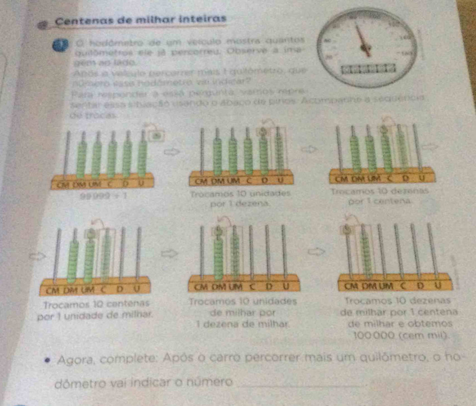 Centenas de milhar inteiras 
O hodômetro de um veículo mostra quantos 
qutômetros ele já percorreu. Observe a ima 
gém ao lado. 
Após a valculo percorrer mais 1 quilômetro, que 
numero ease hodómetro vai indicar? 
Para responder a essa pergunta vamos rpre 
sentar essa stlação usando o abaco de pinos: Acompadho a seduêncio 
de procas
CM DN UM C D
99099/ 1
por 1 dezéna. por 1 centena

Trocamos 10 centenas Trocamos 10 unidades Trocamos 10 dezenas 
por 1 unidade de milhar. de milhar por de milbar por 1 centena
1 dezena de milhar. de milhar e obtemos
100.000 (cem mil). 
Agora, complete: Após o carro percorrer mais um quilômetro, o ho 
dômetro vai indicar o número_