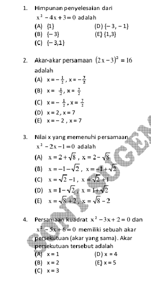 Himpunan penyelesaian dari
x^2-4x+3=0 ad alah
(A)  1 (D )  -3,-1
(B)  -3 (E)  1,3
(C)  -3,1
2. Akaráakar persamaan (2x-3)^2=16
adalah
(A) x=- 1/2 , x=- 7/2 
(B) x= 1/2 , x= 7/2 
(C) x=- 1/2 , x= 7/2 
(D) x=2, x=7
(E) x=-2, x=7
3. Nilai x yang memenuhi persamaan
x^2-2x-1=0 ad ala h
(A) x=2+sqrt(8), x=2-sqrt(8)
(B) x=-1-sqrt(2), x=-1+sqrt(2)
(C) x=sqrt(2)-1, x=sqrt(2)+1
(D) x=1-sqrt(2) x=1+sqrt(2)
(( E ) x=sqrt(8)+2, x=sqrt(8)-2
4. Persamaan kuadrat x^2-3x+2=0 dan
x^2-5x+6=0 memiliki sebuah akar
persekutuan (akar yang sama). Akar
persekutuan tersebut adalah
(A) x=1 (D) x=4
(B) x=2 (E) x=5
(C) x=3