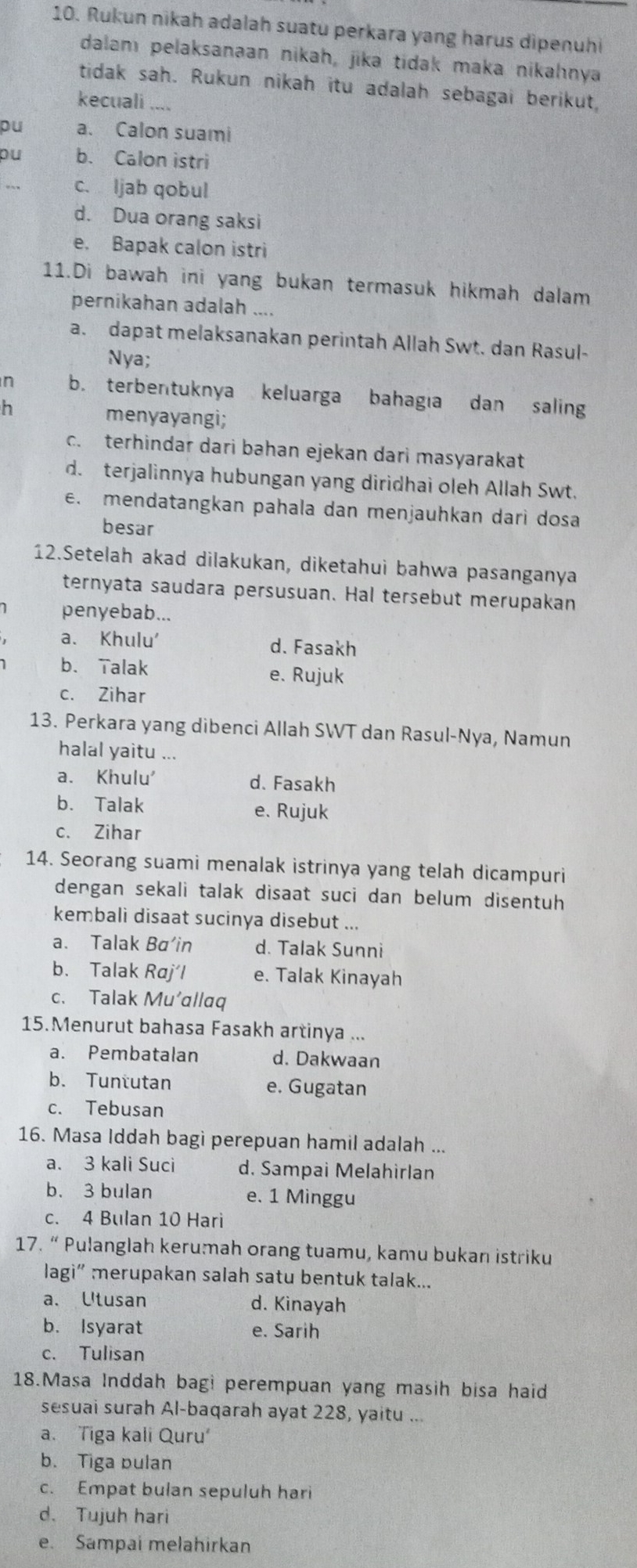 Rukun nikah adalah suatu perkara yang harus dipenuhi
dalamı pelaksanaan nikah, jika tidak maka nikahınya
tidak sah. Rukun nikah itu adalah sebagai berikut
kecuali , . .
pu a. Calon suami
pu b. Calon istri
c. Ijab qobul
d. Dua orang saksi
e. Bapak calon istri
11.Di bawah ini yang bukan termasuk hikmah dalam
pernikahan adalah ....
a. dapat melaksanakan perintah Allah Swt. dan Rasul-
Nya;
n b. terbentuknya keluarga bahagia dan saling
h menyayangi;
c. terhindar dari bahan ejekan dari masyarakat
d. terjalinnya hubungan yang diridhai oleh Allah Swt.
e. mendatangkan pahala dan menjauhkan dari dosa
besar
12.Setelah akad dilakukan, diketahui bahwa pasanganya
ternyata saudara persusuan. Hal tersebut merupakan
penyebab...
a. Khulu' d. Fasakh
b. Talak e. Rujuk
c. Zihar
13. Perkara yang dibenci Allah SWT dan Rasul-Nya, Namun
halal yaitu ...
a. Khulu' d. Fasakh
b. Talak e. Rujuk
c. Zihar
14. Seorang suami menalak istrinya yang telah dicampuri
dengan sekali talak disaat suci dan belum disentuh
kembali disaat sucinya disebut ...
a. Talak Ba’in d. Talak Sunni
b. Talak Raj´l e. Talak Kinayah
c. Talak Mu’ɑllaq
15.Menurut bahasa Fasakh artinya ...
a. Pembatalan d. Dakwaan
b. Tuntutan e. Gugatan
c. Tebusan
16. Masa Iddah bagi perepuan hamil adalah ...
a. 3 kali Suci d. Sampai Melahirlan
b. 3 bulan e. 1 Minggu
c. 4 Bulan 10 Hari
17. “ Pulanglah kerumah orang tuamu, kamu bukan istriku
lagi” merupakan salah satu bentuk talak...
a. Utusan d. Kinayah
b. Isyarat e. Sarih
c. Tulisan
18.Masa Inddah bagi perempuan yang masih bisa haid
sesuai surah Al-baqarah ayat 228, yaitu ...
a. Tiga kali Quru'
b. Tiga pulan
c. Empat bulan sepuluh hari
d. Tujuh hari
e. Sampai melahirkan