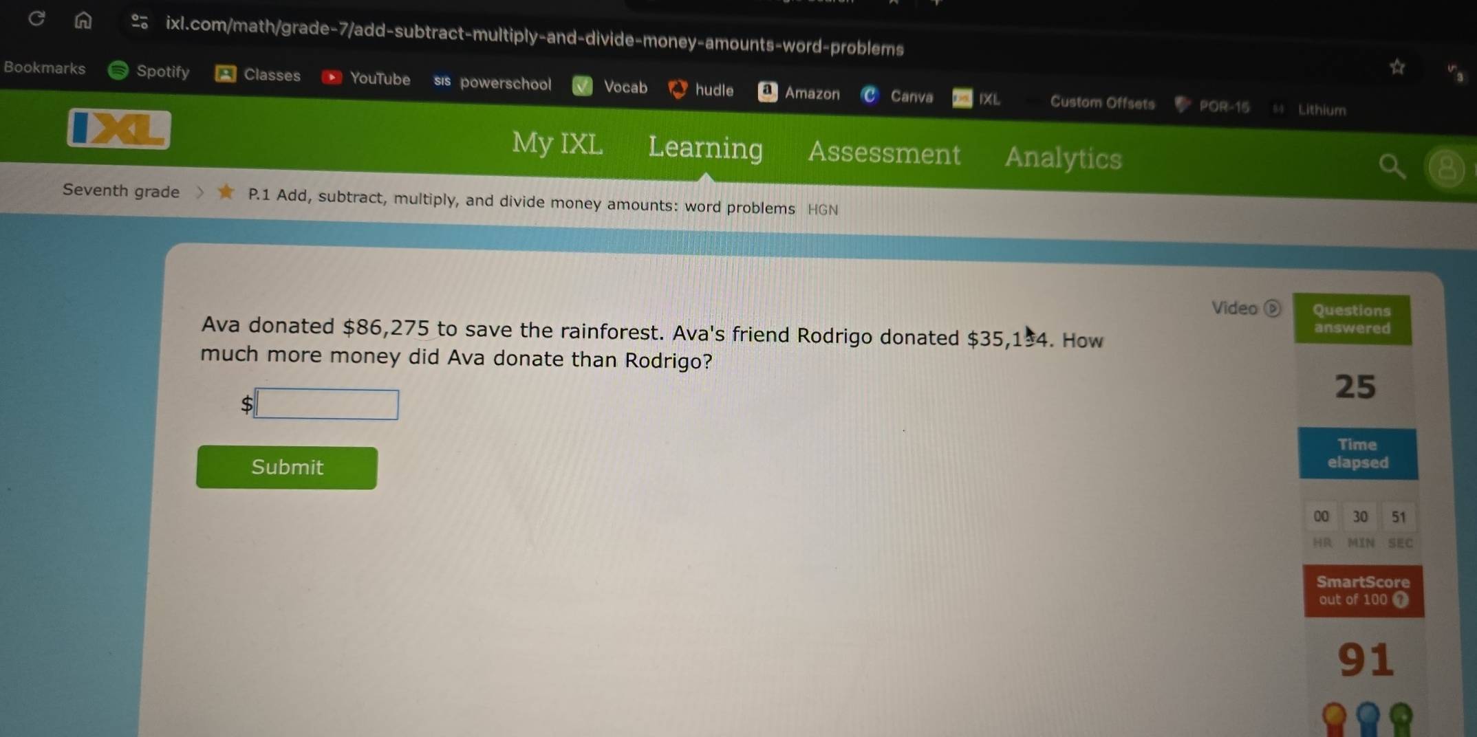 Bookmarks Spotify Classes YouTube sis powerschool Vocab hudle a Amazon Canva Custom Offsets 
POR-15 Lithium 
My IXL Learning Assessment Analytics 
Seventh grade P.1 Add, subtract, multiply, and divide money amounts: word problems HGN 
Video D Questions 
Ava donated $86,275 to save the rainforest. Ava's friend Rodrigo donated $35,1±4. How answered 
much more money did Ava donate than Rodrigo?
$ □
25
Time 
Submit elapsed 
00 30 51 
HR MIN SEC 
SmartScore 
out of 100
91