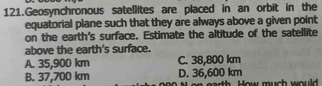 Geosynchronous satellites are placed in an orbit in the
equatorial plane such that they are always above a given point
on the earth's surface. Estimate the altitude of the satellite
above the earth's surface.
A. 35,900 km C. 38,800 km
B. 37,700 km D. 36,600 km
rth How much would