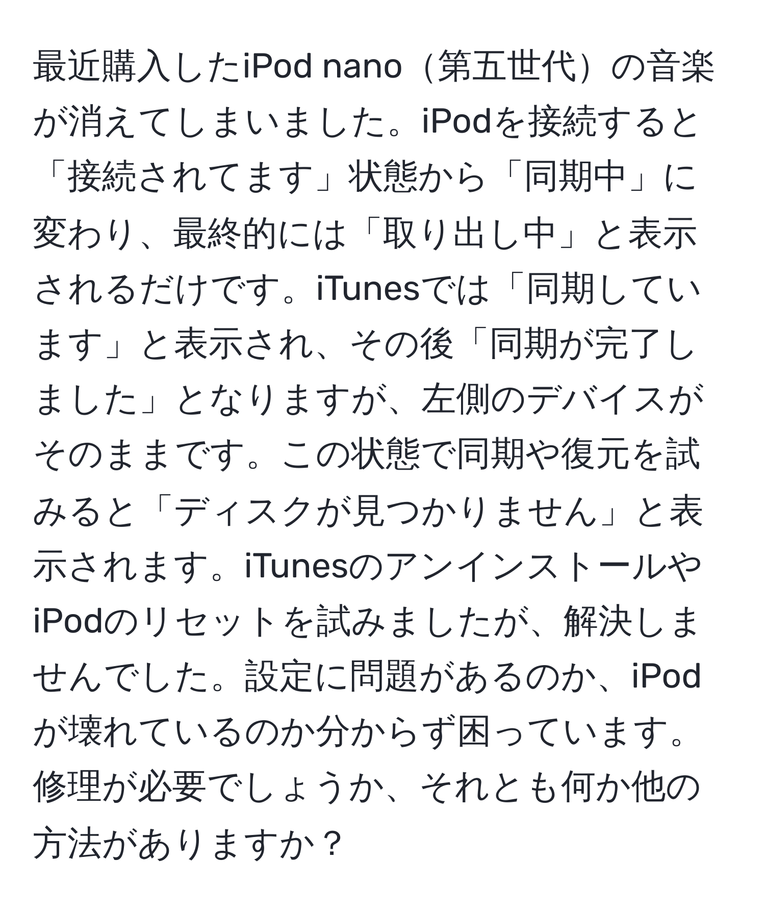 最近購入したiPod nano第五世代の音楽が消えてしまいました。iPodを接続すると「接続されてます」状態から「同期中」に変わり、最終的には「取り出し中」と表示されるだけです。iTunesでは「同期しています」と表示され、その後「同期が完了しました」となりますが、左側のデバイスがそのままです。この状態で同期や復元を試みると「ディスクが見つかりません」と表示されます。iTunesのアンインストールやiPodのリセットを試みましたが、解決しませんでした。設定に問題があるのか、iPodが壊れているのか分からず困っています。修理が必要でしょうか、それとも何か他の方法がありますか？