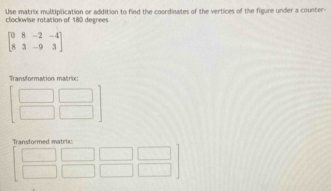 Use matrix multiplication or addition to find the coordinates of the vertices of the figure under a counter- 
clockwise rotation of 180 degrees
beginbmatrix 0&8&-2&-4 8&3&-9&3endbmatrix
Transformation matrix: 
Transformed matrix:
