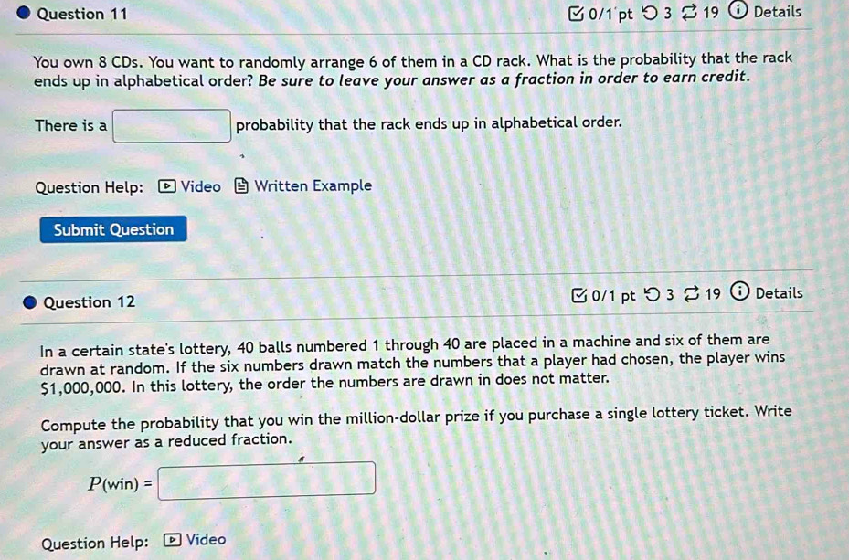 0/1´pt つ 3 B 19 i Details 
You own 8 CDs. You want to randomly arrange 6 of them in a CD rack. What is the probability that the rack 
ends up in alphabetical order? Be sure to leave your answer as a fraction in order to earn credit. 
There is a □ probability that the rack ends up in alphabetical order. 
Question Help: Video Written Example 
Submit Question 
C 0/1 pt O3dot approx 19 i 
Question 12 Details 
In a certain state's lottery, 40 balls numbered 1 through 40 are placed in a machine and six of them are 
drawn at random. If the six numbers drawn match the numbers that a player had chosen, the player wins
$1,000,000. In this lottery, the order the numbers are drawn in does not matter. 
Compute the probability that you win the million-dollar prize if you purchase a single lottery ticket. Write 
your answer as a reduced fraction.
P(win)=□
Question Help: Video