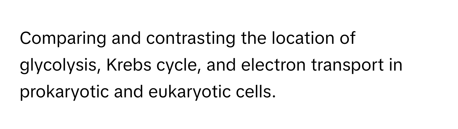 Comparing and contrasting the location of glycolysis, Krebs cycle, and electron transport in prokaryotic and eukaryotic cells.