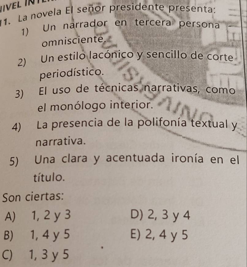 VEL I 
11. La novela El señor presidente presenta:
1) Un narrador en tercera persona
omnisciente.
2) Un estilo lacónico y sencillo de corte
perio dístico.
3) El uso de técnicas narrativas, como
el monólogo interior.
4) La presencia de la polifonía textual y
narrativa.
5) Una clara y acentuada ironía en el
título.
Son ciertas:
A) 1, 2 y 3 D) 2, 3 y 4
B) 1, 4 y 5 E) 2, 4 y 5
C) 1, 3 y 5