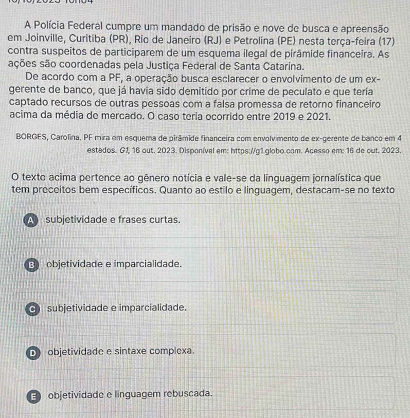 A Polícia Federal cumpre um mandado de prisão e nove de busca e apreensão
em Joinville, Curitiba (PR), Rio de Janeiro (RJ) e Petrolina (PE) nesta terça-feira (17)
contra suspeitos de participarem de um esquema ilegal de pirâmide financeira. As
sções são coordenadas pela Justiça Federal de Santa Catarina.
De acordo com a PF, a operação busca esclarecer o envolvimento de um ex-
gerente de banco, que já havia sido demitido por crime de peculato e que teria
captado recursos de outras pessoas com a falsa promessa de retorno financeiro
acima da média de mercado. O caso teria ocorrido entre 2019 e 2021.
BORGES, Carolina. PF mira em esquema de pirâmide financeira com envolvimento de ex-gerente de banco em 4
estados. G1, 16 out. 2023. Disponível em: https://g1.globo.com. Acesso em: 16 de out. 2023.
O texto acima pertence ao gênero notícia e vale-se da linguagem jornalística que
tem preceitos bem específicos. Quanto ao estilo e linguagem, destacam-se no texto
subjetividade e frases curtas.
B objetividade e imparcialidade.
c) subjetividade e imparcialidade.
D objetividade e sintaxe complexa.
E objetividade e linguagem rebuscada.