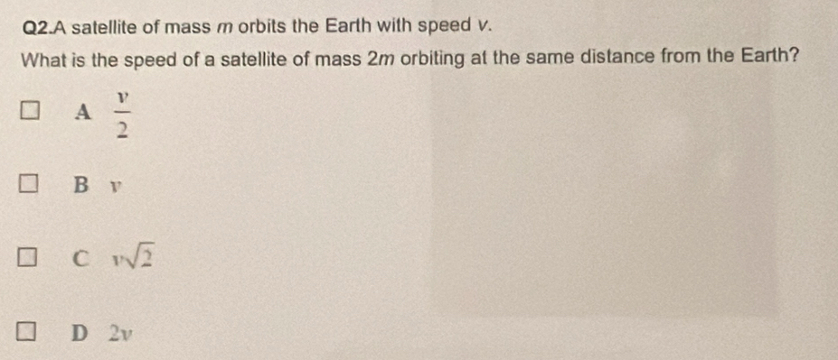 Q2.A satellite of mass m orbits the Earth with speed v.
What is the speed of a satellite of mass 2m orbiting at the same distance from the Earth?
A  v/2 
B v
C vsqrt(2)
D 2v