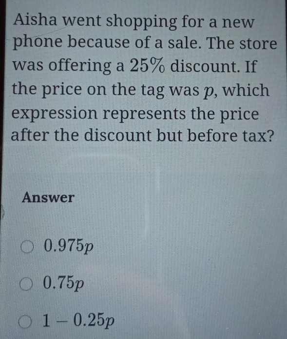 Aisha went shopping for a new
phone because of a sale. The store
was offering a 25% discount. If
the price on the tag was p, which
expression represents the price
after the discount but before tax?
Answer
0.975p
0.75p
1-0.25p