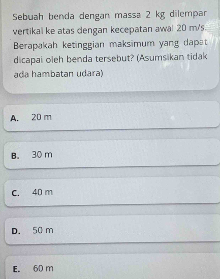 Sebuah benda dengan massa 2 kg dilempar
vertikal ke atas dengan kecepatan awal 20 m/s.
Berapakah ketinggian maksimum yang dapat
dicapai oleh benda tersebut? (Asumsikan tidak
ada hambatan udara)
A. 20 m
B. 30 m
C. 40 m
D. 50 m
E. 60 m