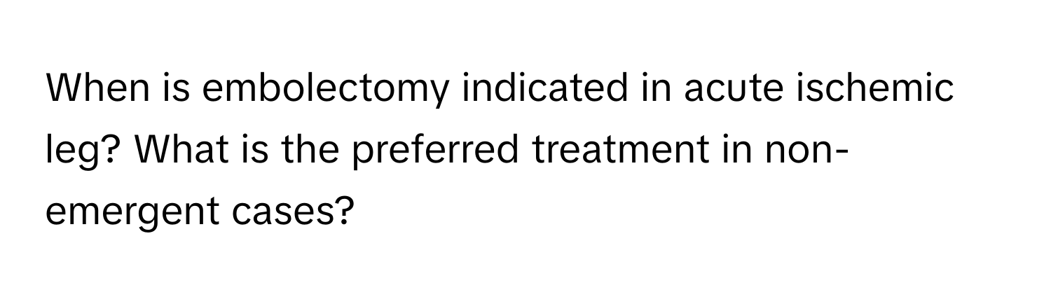 When is embolectomy indicated in acute ischemic leg? What is the preferred treatment in non-emergent cases?