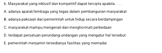 Masyarakat yang inklusif dan kompetitif dapat tercipta apabila . . . .
A. adanya aparat/lembaga yang tegas dalam pembangunan masyarakat
B. adanya paksaan dari pemerintah untuk hidup secara berdampingan
C. masyarakat mampu mengenali dan menghormati perbedaan
D. terdapat persatuan perundang-undangan yang mengatur hal tersebut
E. pemerintah menjamin tersedianya fasilitas yang memadai