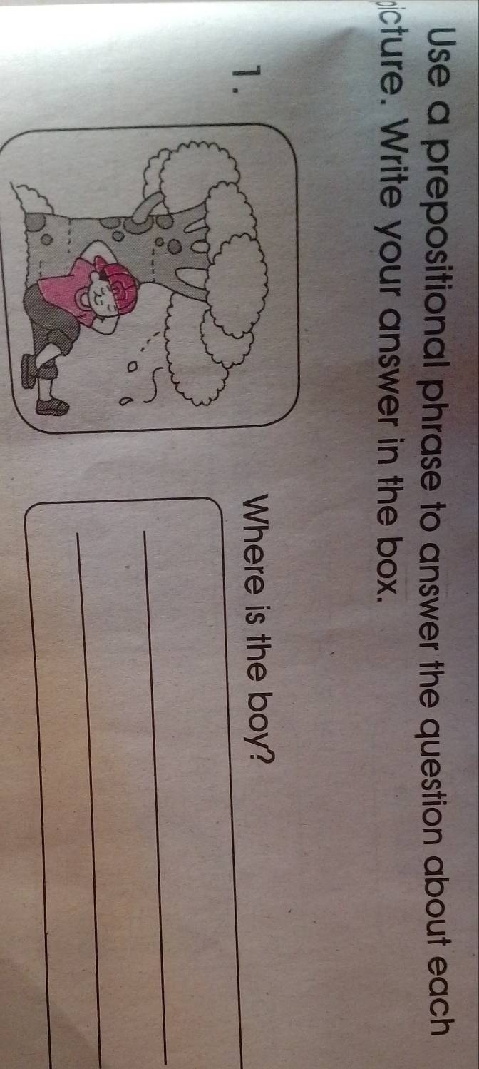 Use a prepositional phrase to answer the question about each 
cture. Write your answer in the box. 
1. 
Where is the boy? 
_ 
_ 
_ 
_