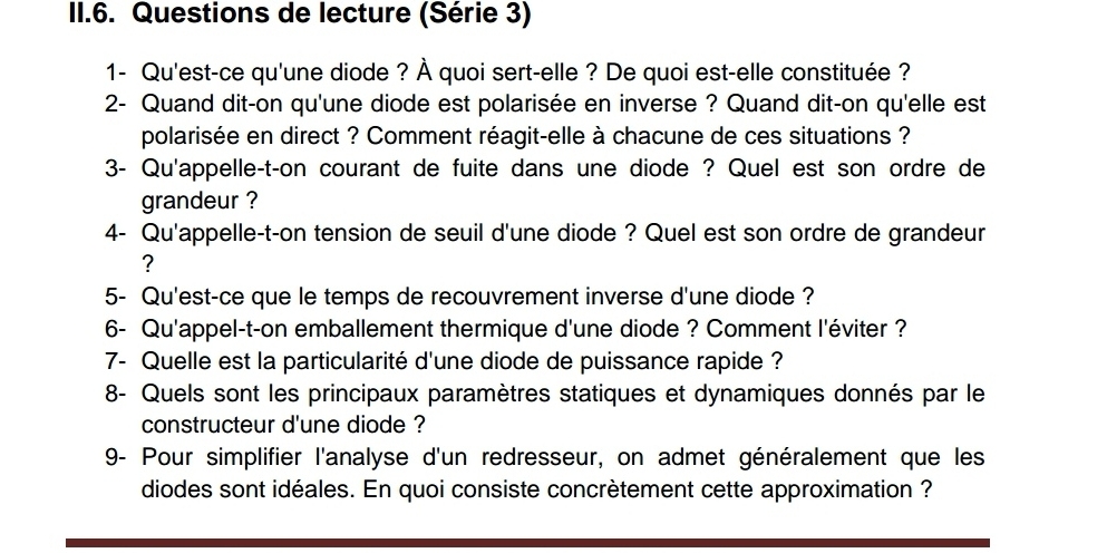 II.6. Questions de lecture (Série 3) 
1- Qu'est-ce qu'une diode ? À quoi sert-elle ? De quoi est-elle constituée ? 
2- Quand dit-on qu'une diode est polarisée en inverse ? Quand dit-on qu'elle est 
polarisée en direct ? Comment réagit-elle à chacune de ces situations ? 
3- Qu'appelle-t-on courant de fuite dans une diode ? Quel est son ordre de 
grandeur ? 
4- Qu'appelle-t-on tension de seuil d'une diode ? Quel est son ordre de grandeur 
? 
5- Qu'est-ce que le temps de recouvrement inverse d'une diode ? 
6- Qu'appel-t-on emballement thermique d'une diode ? Comment l'éviter ? 
7- Quelle est la particularité d'une diode de puissance rapide ? 
8- Quels sont les principaux paramètres statiques et dynamiques donnés par le 
constructeur d'une diode ? 
9- Pour simplifier l'analyse d'un redresseur, on admet généralement que les 
diodes sont idéales. En quoi consiste concrètement cette approximation ?