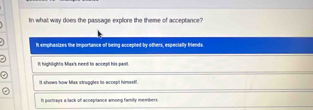 In what way does the passage explore the theme of acceptance?
It emphasizes the importance of being accepted by others, especially friends.
It highlights Max's need to accept his past.
It shows how Max struggles to accept himself.
It portrays a lack of acceptance among family members.