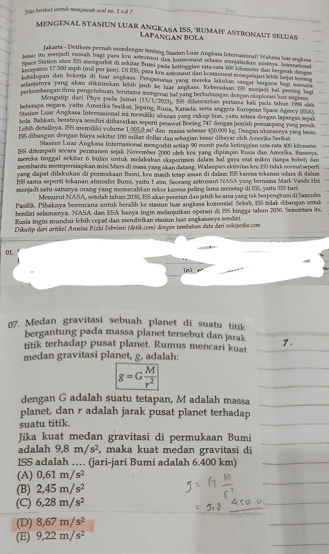 Teks berikut untuk menjawab soal no. 1 s.d 7 Date
MENGENAL STASIUN LUAR ANGKASA ISS, 'RUMAH' ASTRONAUT SELUAS
LAPANGAN BOLA
Jakarta - Detikers pernah mendengar tentang Stasiun Luar Angkasa Internasional? Wahana luar angkasa
besar itu menjadi rumah bagi para kru astronaut dan kosmonaut selama menjalankan misinya. International
Space Station atau ISS mengorbit di sekitar Bumi pada ketinggian rata-rata 400 kilometer dan bergerak dengan
kecepatan 17.500 mph (mil per jam). Di ISS, para kru astronaut dan kosmonaut mempelajari lebih lanjut tentang
kehidupan dan bekerja di luar angkasa. Pengamatan yang mereka lakukan sangat berguna bagi manusia
selanjutnya yang akan dikirimkan lebih jauh ke luar angkasa. Keberadaan ISS menjadi hal penting bagi
perkembangan ilmu pengetahuan, terutama mengenai hal yang berhubungan dengan eksplorasi luar angkasa.
Mengutip dari Phys pada Jumat (13/1/2023), ISS diluncurkan pertama kali pada tahun 1998 oleh
beberapa negara, yaitu Amerika Serikat, Jepang, Rusia, Kanada, serta anggota European Space Agency (ESA).
Stasiun Luar Angkasa Internasional ini memiliki ukuran yang cukup luas, yaitu setara dengan lapangan sepak
bola. Bahkan, beratnya sendiri diibaratkan seperti pesawat Boeing 747 dengan jumlah penumpang yang penuh.
Lebih detailnya, ISS memiliki volume 1.005,0 m³ dan massa sebesar 450.000 kg. Dengan ukurannya yang besar,
ISS dibangun dengan biaya sekitar 100 miliar dollar dan sebagian besar dibayar oleh Amerika Serikat.
Stasiun Luar Angkasa Internasional mengorbit setiap 90 menit pada ketinggian rata-rata 400 kilometer.
ISS ditempati secara permanen sejak November 2000 oleh kru yang dipimpin Rusia dan Amerika. Biasanya,
mereka tinggal sekitar 6 bulan untuk melakukan eksperimen dalam hal gaya erat mikro (tanpa bobot) dan
membantu mempersiapkan misi Mars di masa yang akan datang. Walaupun aktivitas kru ISS tidak normal seperti
yang dapat dilakukan di permukaan Bumi, kru masih tetap aman di dalam ISS karena tekanan udara di dalam
ISS sama seperti tekanan atmosfer Bumi, yaitu 1 atm. Seorang astronaut NASA yang bernama Mark Vande Hei
menjadi satu-satunya orang yang memecahkan rekor karena paling lama menetap di ISS, yaitu 355 hari.
Menurut NASA, setelah tahun 2030, ISS akan pensiun dan jatuh ke area yang tak berpenghuni di Samudra
Pasifik. Pihaknya berencana untuk beralih ke stasiun luar angkasa komersial. Sebab, ISS tidak dibangun untuk
berdiri selamanya. NASA dan ESA hanya ingin melanjutkan operasi di ISS hingga tahun 2030. Sementara itu,
Rusia ingin mundur lebih cepat dan mendirikan stasiun luar angkasanya sendiri.
Dikutip dari artikel Annisa Rizki Febriani (detik.com) dengan tambahan data dari wikipedia.com
01.
ini
07. Medan gravitasi sebuah planet di suatu titik
bergantung pada massa planet tersebut dan jarak
titik terhadap pusat planet. Rumus mencari kuat
medan gravitasi planet, g, adalah:
g=G M/r^2 
dengan G adalah suatu tetapan, M adalah massa
planet, dan r adalah jarak pusat planet terhadap
suatu titik.
Jika kuat medan gravitasi di permukaan Bumi
adalah 9,8m/s^2 , maka kuat medan gravitasi di
ISS adalah … (jari-jari Bumi adalah 6.400 km)
(A) 0,61m/s^2
(B) 2,45m/s^2
(C) 6,28m/s^2
(D) 8,67m/s^2
(E) 9,22m/s^2