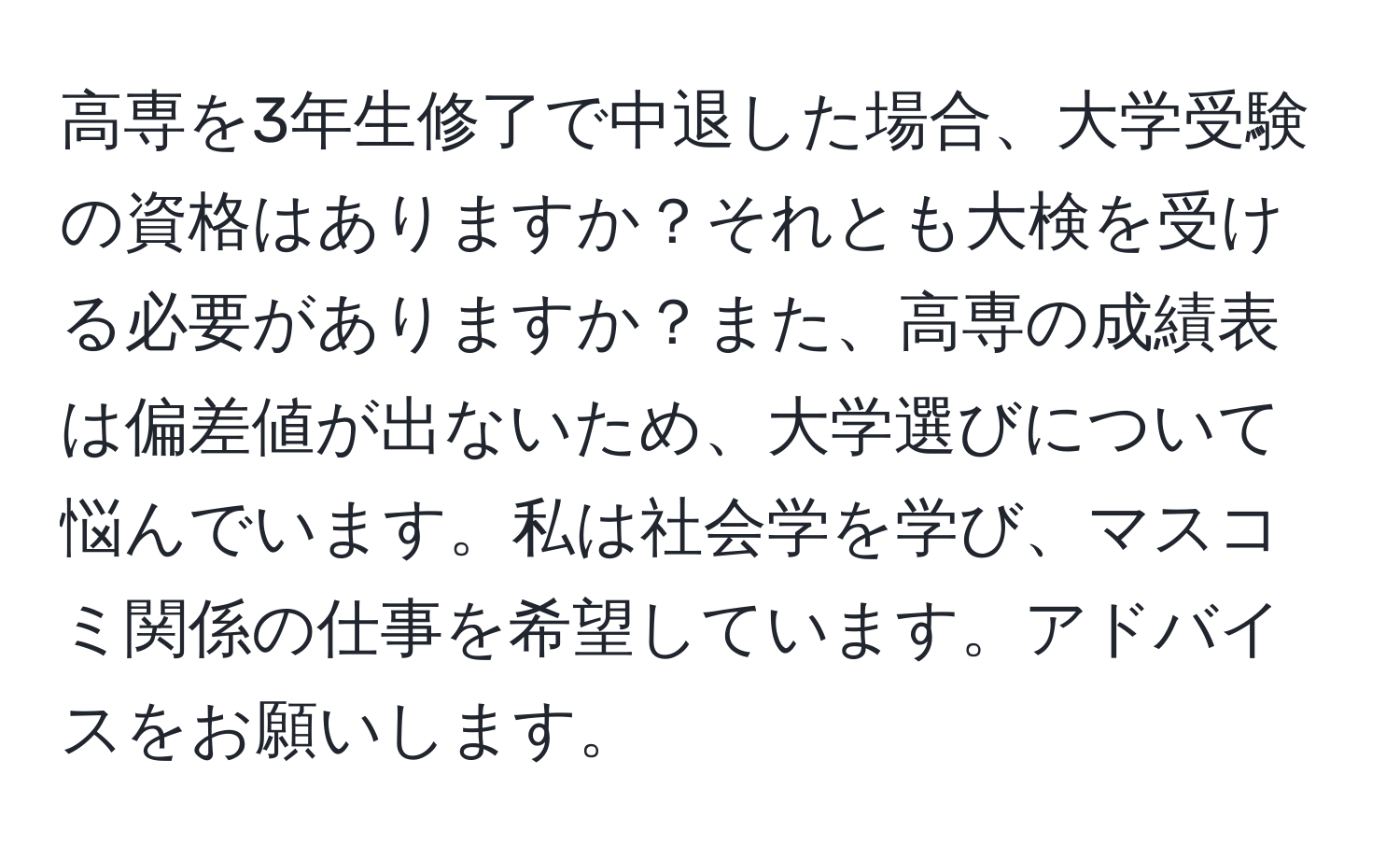 高専を3年生修了で中退した場合、大学受験の資格はありますか？それとも大検を受ける必要がありますか？また、高専の成績表は偏差値が出ないため、大学選びについて悩んでいます。私は社会学を学び、マスコミ関係の仕事を希望しています。アドバイスをお願いします。