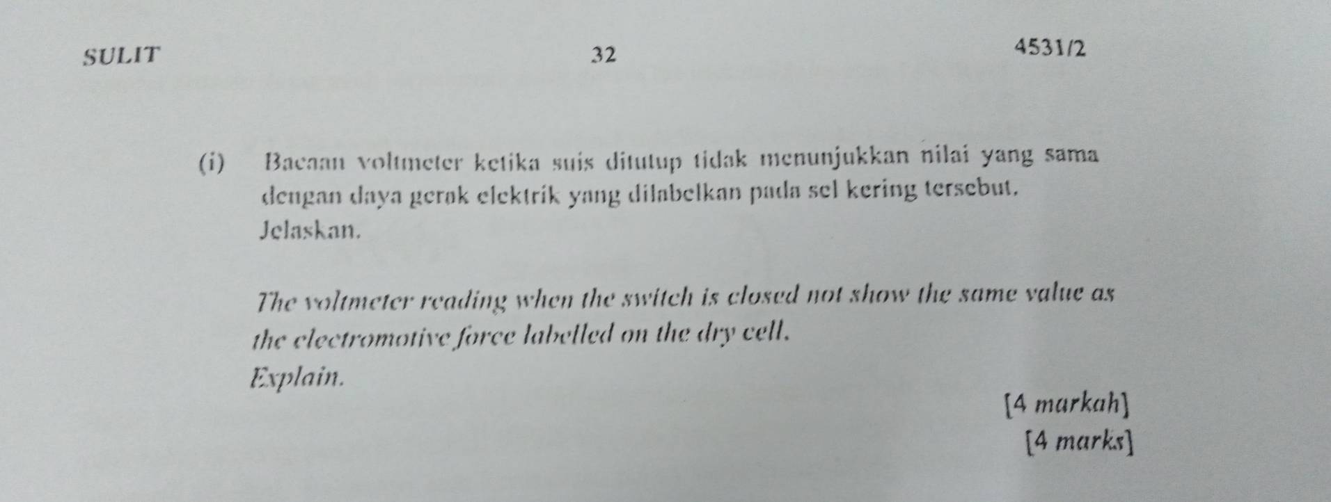 SULIT 32 
4531/2 
(i) Bacaan voltmeter ketika suis ditutup tidak menunjukkan nilai yang sama 
dengan daya gerak elektrik yang dilabelkan pada sel kering tersebut. 
Jelaskan. 
The voltmeter reading when the switch is closed not show the same value as 
the electromotive force labelled on the dry cell. 
Explain. 
[4 markah] 
[4 marks]