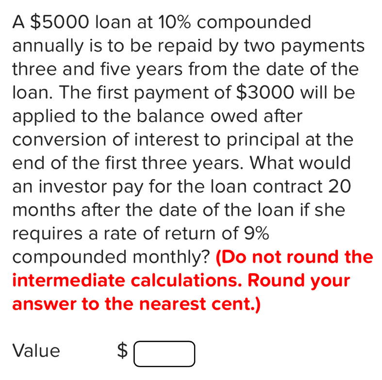 A $5000 loan at 10% compounded 
annually is to be repaid by two payments 
three and five years from the date of the 
loan. The first payment of $3000 will be 
applied to the balance owed after 
conversion of interest to principal at the 
end of the first three years. What would 
an investor pay for the loan contract 20
months after the date of the loan if she 
requires a rate of return of 9%
compounded monthly? (Do not round the 
intermediate calculations. Round your 
answer to the nearest cent.) 
Value
$□