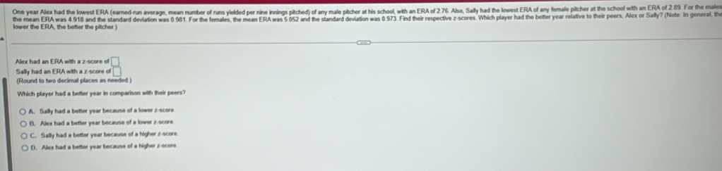 One year Alex had the lowest ERA (earned-run average, mean number of runs yielded per nine innings pitched) of any male pitcher at his school, with an ERA of 2.76. Also, Sally had the lowest ERA of any female pitcher at the school with an ERA of 2.89. For the males
the mean ERA was 4 918 and the standard deviation was 0.981. For the females, the mean ERA was 5 052 and the standard deviation was 0.973. Find their respective z-scores. Which player had the better year relative to their peers, Alex or Sally? (Note: In general, the
lower the ERA, the better the pitcher )
Alex had an ERA with a z-score of
Sally had an ERA with a z-score of  □ /□  
(Round to two decimal places as needed )
Which player had a better year in comparison with their peers?
A. Sally had a better year because of a lower z-score
B. Alex had a better year because of a lower z-score
C. Sally had a better year because of a higher z-score
D. Alex had a better year because of a higher z-score