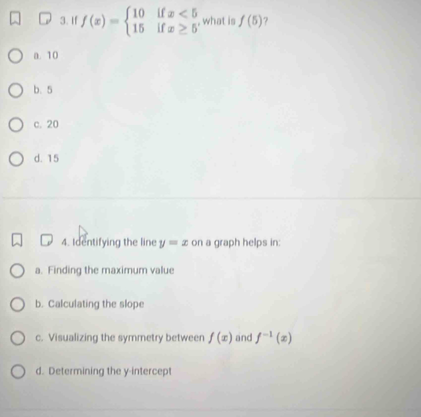 If f(x)=beginarrayl 10ifx<5 15ifx≥ 5endarray. , what is f(5) ?
a. 10
b. 5
c. 20
d. 15
4. Identifying the line y=x on a graph helps in:
a. Finding the maximum value
b. Calculating the slope
c. Visualizing the symmetry between f(x) and f^(-1)(x)
d. Determining the y-intercept