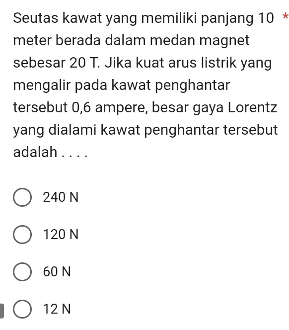 Seutas kawat yang memiliki panjang 10 *
meter berada dalam medan magnet
sebesar 20 T. Jika kuat arus listrik yang
mengalir pada kawat penghantar
tersebut 0,6 ampere, besar gaya Lorentz
yang dialami kawat penghantar tersebut
adalah . . . .
240 N
120 N
60 N
12 N