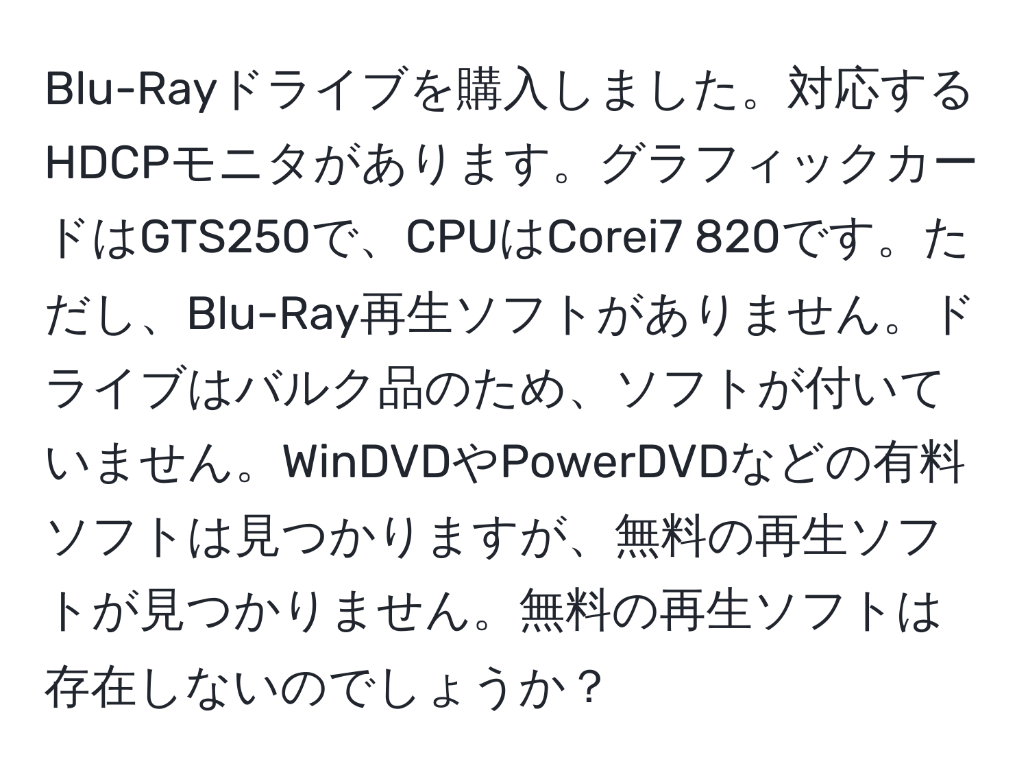 Blu-Rayドライブを購入しました。対応するHDCPモニタがあります。グラフィックカードはGTS250で、CPUはCorei7 820です。ただし、Blu-Ray再生ソフトがありません。ドライブはバルク品のため、ソフトが付いていません。WinDVDやPowerDVDなどの有料ソフトは見つかりますが、無料の再生ソフトが見つかりません。無料の再生ソフトは存在しないのでしょうか？