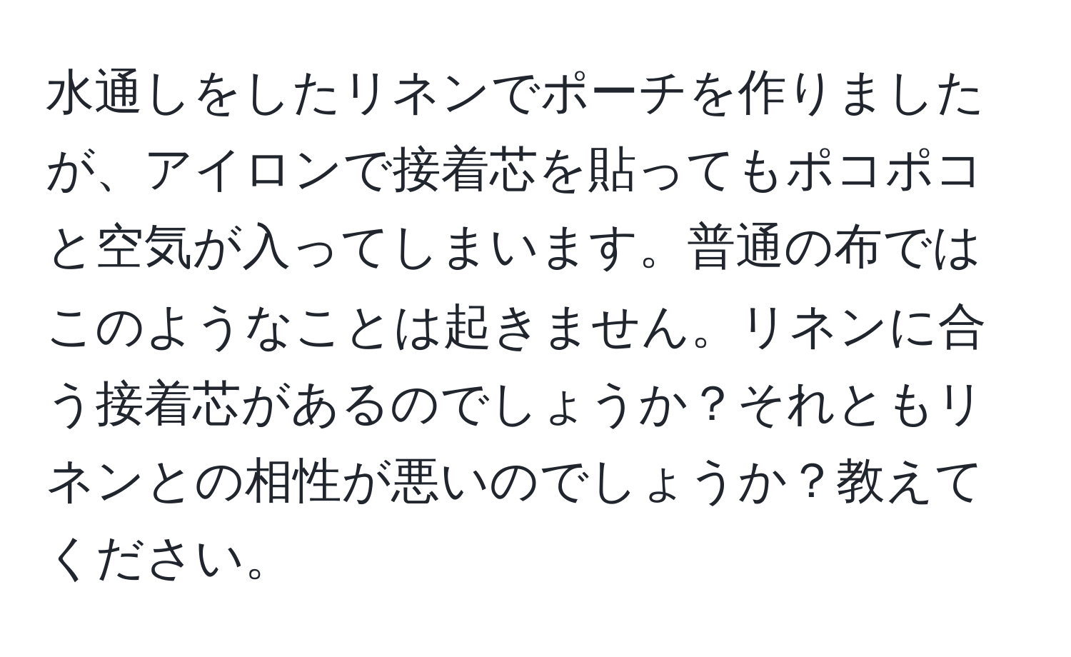 水通しをしたリネンでポーチを作りましたが、アイロンで接着芯を貼ってもポコポコと空気が入ってしまいます。普通の布ではこのようなことは起きません。リネンに合う接着芯があるのでしょうか？それともリネンとの相性が悪いのでしょうか？教えてください。