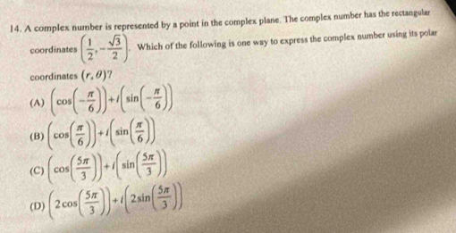 A complex number is represented by a point in the complex plane. The complex number has the rectangular
coordinates ( 1/2 ,- sqrt(3)/2 ). Which of the following is one way to express the complex number using its polar
coordinates (r,θ )
(A) (cos (- π /6 ))+I(sin (- π /6 ))
(B) (cos ( π /6 ))+I(sin ( π /6 ))
(C) (cos ( 5π /3 ))+i(sin ( 5π /3 ))
(D) (2cos ( 5π /3 ))+i(2sin ( 5π /3 ))