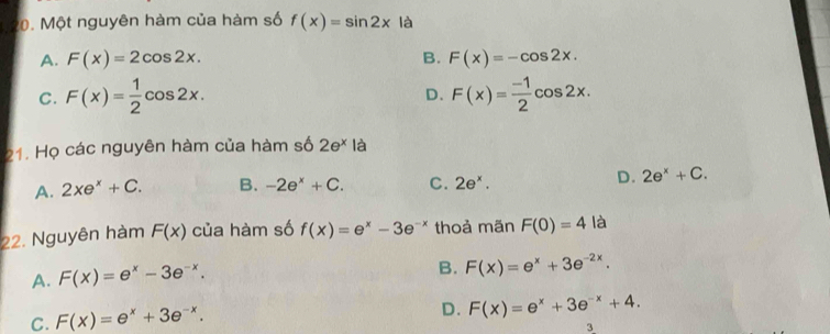 Một nguyên hàm của hàm số f(x)=sin 2x là
A. F(x)=2cos 2x. B. F(x)=-cos 2x.
C. F(x)= 1/2 cos 2x. F(x)= (-1)/2 cos 2x. 
D.
21. Họ các nguyên hàm của hàm số 2e^x là
A. 2xe^x+C. B. -2e^x+C. C. 2e^x.
D. 2e^x+C. 
22. Nguyên hàm F(x) của hàm số f(x)=e^x-3e^(-x) thoả mãn F(0)=4 là
A. F(x)=e^x-3e^(-x).
B. F(x)=e^x+3e^(-2x).
C. F(x)=e^x+3e^(-x).
D. F(x)=e^x+3e^(-x)+4. 
3