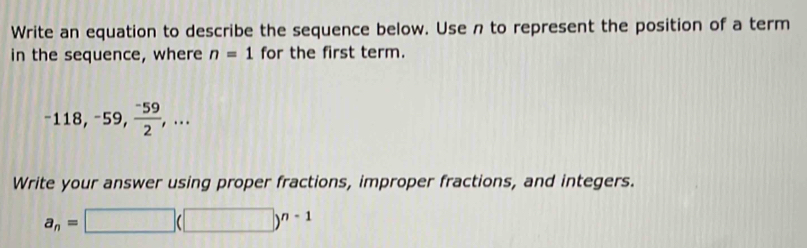 Write an equation to describe the sequence below. Use n to represent the position of a term 
in the sequence, where n=1 for the first term.
-118, -59,  (-59)/2 ,... 
Write your answer using proper fractions, improper fractions, and integers.
a_n=□ (□ )^n-1